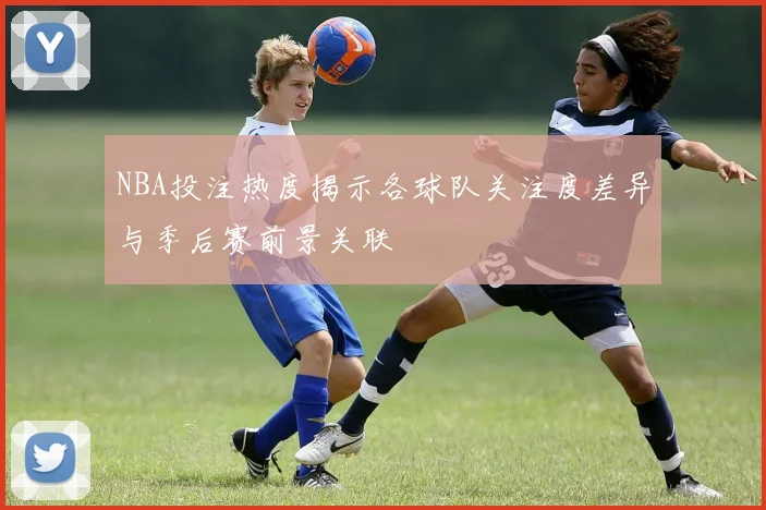 NBA投注热度揭示各球队关注度差异与季后赛前景关联