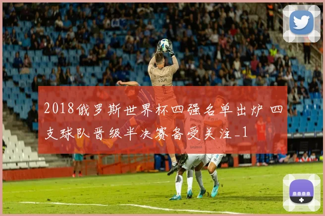 2018俄罗斯世界杯四强名单出炉 四支球队晋级半决赛备受关注_1