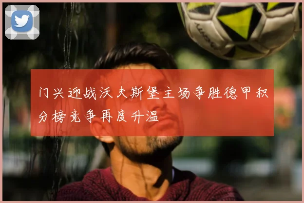 门兴迎战沃夫斯堡主场争胜德甲积分榜竞争再度升温