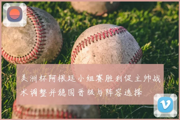 美洲杯阿根廷小组赛胜利促主帅战术调整并稳固晋级与阵容选择