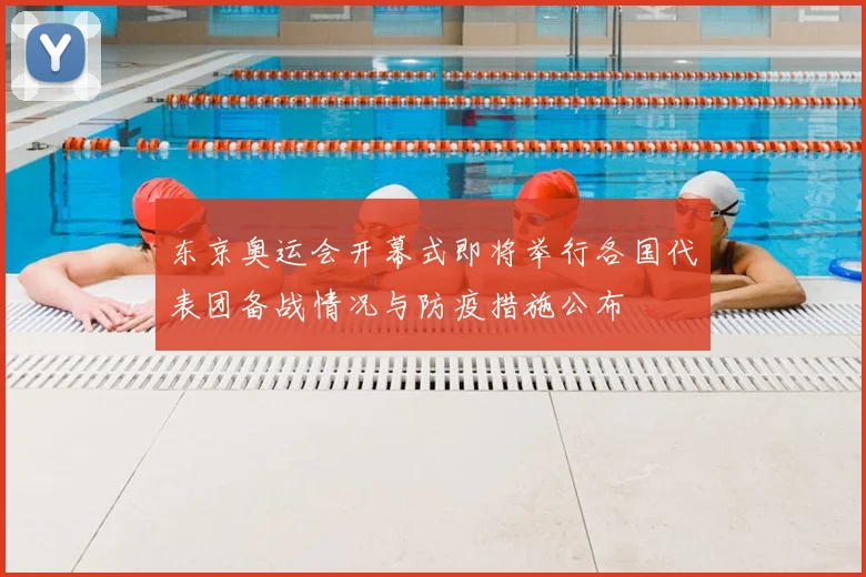 东京奥运会开幕式即将举行各国代表团备战情况与防疫措施公布