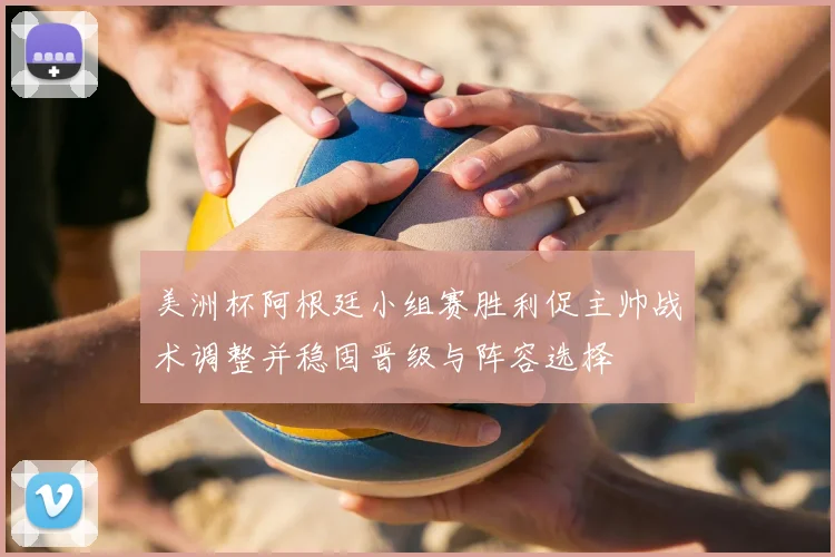 美洲杯阿根廷小组赛胜利促主帅战术调整并稳固晋级与阵容选择