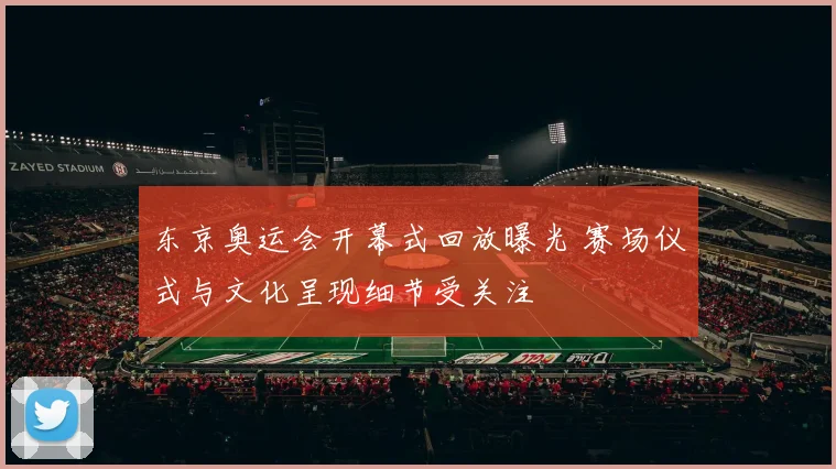 东京奥运会开幕式回放曝光 赛场仪式与文化呈现细节受关注