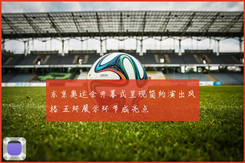东京奥运会开幕式呈现简约演出风格 五环展示环节成亮点