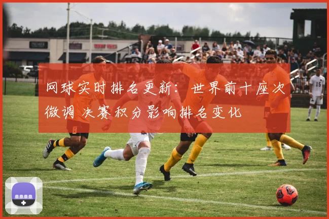 网球实时排名更新：世界前十座次微调 决赛积分影响排名变化